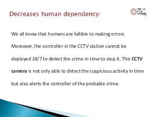 We all know that humans are fallible to making errors.
Moreover, the controller in the CCTV station cannot be
deployed 24/7 to detect the crime in time to stop it. This CCTV
camera is not only able to detect the suspicious activity in time
but also alerts the controller of the probable crime.
 