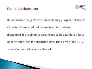 This abandoned object detection technology is quite reliable as
a threshold time is set before an object is considered
abandoned. If the object is determined to be abandoned for a
longer stretch than the stipulated time, the alarm of the CCTV
camera in the station gets activated.
 