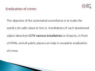 The objective of the automated surveillance is to make the
world a lot safer place to live in. Installations of such abandoned
object detection CCTV camera installations in Airports, in front
of ATMs, and all public places can help in complete eradication
of crime.
 