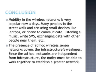  Mobility in the wireless networks is very
popular now a days. Many peoples in the
street walk and are using small devices like
laptops, or phone to communicate, listening a
music, write SMS, exchanging data with other
people near them, etc.
 The presence of ad hoc wireless sensor
networks covers the infrastructure’s weakness.
Since the ad hoc networks are independent
from infrastructure, the nodes must be able to
work together to establish a greater network.
8
 