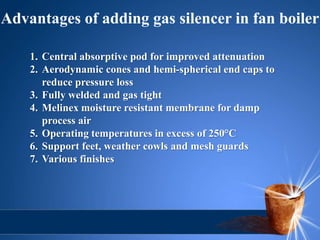 Advantages of adding gas silencer in fan boiler

    1. Central absorptive pod for improved attenuation
    2. Aerodynamic cones and hemi-spherical end caps to
       reduce pressure loss
    3. Fully welded and gas tight
    4. Melinex moisture resistant membrane for damp
       process air
    5. Operating temperatures in excess of 250°C
    6. Support feet, weather cowls and mesh guards
    7. Various finishes
 