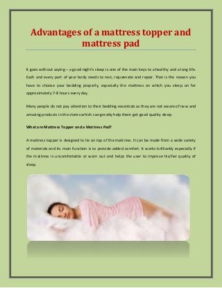 Advantages of a mattress topper and
mattress pad
It goes without saying – a good night’s sleep is one of the main keys to a healthy and a long life.
Each and every part of your body needs to rest, rejuvenate and repair. That is the reason you
have to choose your bedding properly, especially the mattress on which you sleep on for
approximately 7-8 hours every day.
Many people do not pay attention to their bedding essentials as they are not aware of new and
amazing products in the stores which can greatly help them get good quality sleep.
What are Mattress Topper and a Mattress Pad?
A mattress topper is designed to lie on top of the mattress. It can be made from a wide variety
of materials and its main function is to provide added comfort. It works brilliantly especially if
the mattress is uncomfortable or worn out and helps the user to improve his/her quality of
sleep.
 