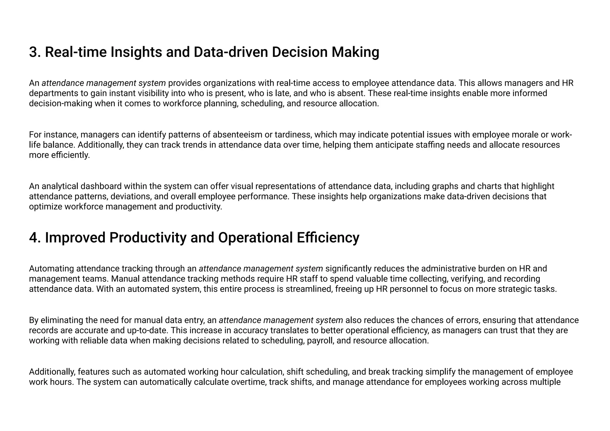 3. Real-time Insights and Data-driven Decision Making
An attendance management system provides organizations with real-time access to employee attendance data. This allows managers and HR
departments to gain instant visibility into who is present, who is late, and who is absent. These real-time insights enable more informed
decision-making when it comes to workforce planning, scheduling, and resource allocation.
For instance, managers can identify patterns of absenteeism or tardiness, which may indicate potential issues with employee morale or work-
life balance. Additionally, they can track trends in attendance data over time, helping them anticipate staffing needs and allocate resources
more efficiently.
An analytical dashboard within the system can offer visual representations of attendance data, including graphs and charts that highlight
attendance patterns, deviations, and overall employee performance. These insights help organizations make data-driven decisions that
optimize workforce management and productivity.
4. Improved Productivity and Operational Efficiency
Automating attendance tracking through an attendance management system significantly reduces the administrative burden on HR and
management teams. Manual attendance tracking methods require HR staff to spend valuable time collecting, verifying, and recording
attendance data. With an automated system, this entire process is streamlined, freeing up HR personnel to focus on more strategic tasks.
By eliminating the need for manual data entry, an attendance management system also reduces the chances of errors, ensuring that attendance
records are accurate and up-to-date. This increase in accuracy translates to better operational efficiency, as managers can trust that they are
working with reliable data when making decisions related to scheduling, payroll, and resource allocation.
Additionally, features such as automated working hour calculation, shift scheduling, and break tracking simplify the management of employee
work hours. The system can automatically calculate overtime, track shifts, and manage attendance for employees working across multiple
 
