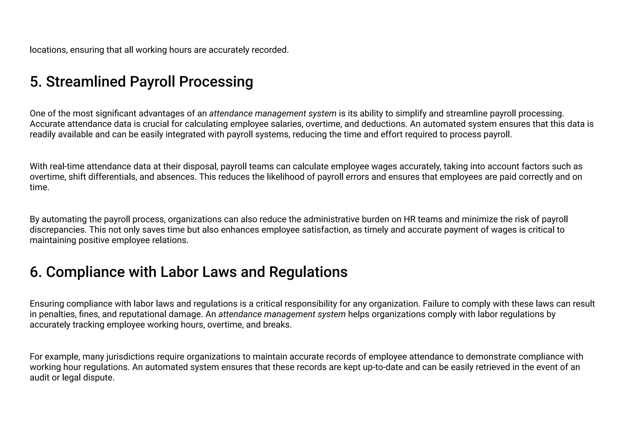 locations, ensuring that all working hours are accurately recorded.
5. Streamlined Payroll Processing
One of the most significant advantages of an attendance management system is its ability to simplify and streamline payroll processing.
Accurate attendance data is crucial for calculating employee salaries, overtime, and deductions. An automated system ensures that this data is
readily available and can be easily integrated with payroll systems, reducing the time and effort required to process payroll.
With real-time attendance data at their disposal, payroll teams can calculate employee wages accurately, taking into account factors such as
overtime, shift differentials, and absences. This reduces the likelihood of payroll errors and ensures that employees are paid correctly and on
time.
By automating the payroll process, organizations can also reduce the administrative burden on HR teams and minimize the risk of payroll
discrepancies. This not only saves time but also enhances employee satisfaction, as timely and accurate payment of wages is critical to
maintaining positive employee relations.
6. Compliance with Labor Laws and Regulations
Ensuring compliance with labor laws and regulations is a critical responsibility for any organization. Failure to comply with these laws can result
in penalties, fines, and reputational damage. An attendance management system helps organizations comply with labor regulations by
accurately tracking employee working hours, overtime, and breaks.
For example, many jurisdictions require organizations to maintain accurate records of employee attendance to demonstrate compliance with
working hour regulations. An automated system ensures that these records are kept up-to-date and can be easily retrieved in the event of an
audit or legal dispute.
 