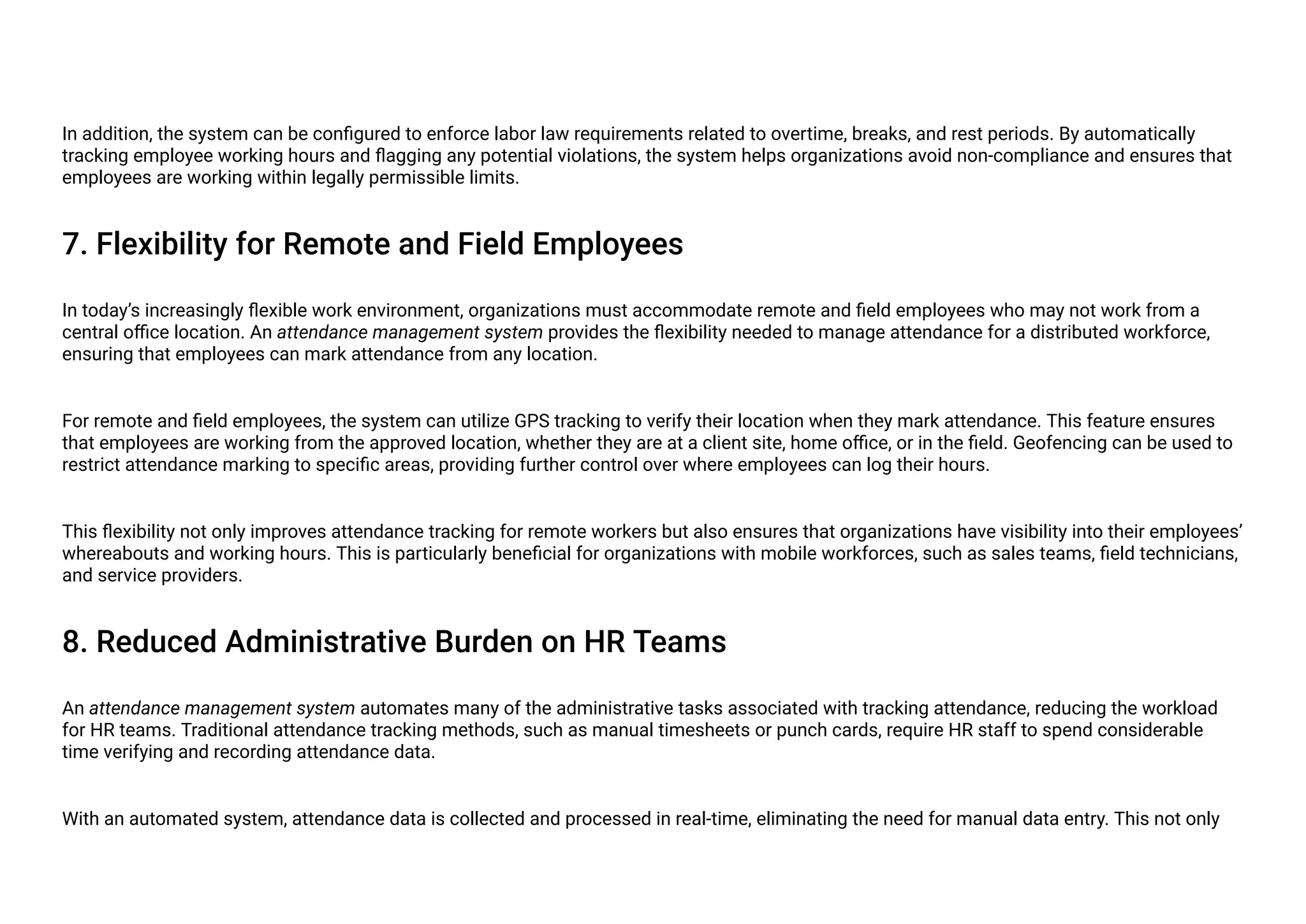 In addition, the system can be configured to enforce labor law requirements related to overtime, breaks, and rest periods. By automatically
tracking employee working hours and flagging any potential violations, the system helps organizations avoid non-compliance and ensures that
employees are working within legally permissible limits.
7. Flexibility for Remote and Field Employees
In today’s increasingly flexible work environment, organizations must accommodate remote and field employees who may not work from a
central office location. An attendance management system provides the flexibility needed to manage attendance for a distributed workforce,
ensuring that employees can mark attendance from any location.
For remote and field employees, the system can utilize GPS tracking to verify their location when they mark attendance. This feature ensures
that employees are working from the approved location, whether they are at a client site, home office, or in the field. Geofencing can be used to
restrict attendance marking to specific areas, providing further control over where employees can log their hours.
This flexibility not only improves attendance tracking for remote workers but also ensures that organizations have visibility into their employees’
whereabouts and working hours. This is particularly beneficial for organizations with mobile workforces, such as sales teams, field technicians,
and service providers.
8. Reduced Administrative Burden on HR Teams
An attendance management system automates many of the administrative tasks associated with tracking attendance, reducing the workload
for HR teams. Traditional attendance tracking methods, such as manual timesheets or punch cards, require HR staff to spend considerable
time verifying and recording attendance data.
With an automated system, attendance data is collected and processed in real-time, eliminating the need for manual data entry. This not only
 