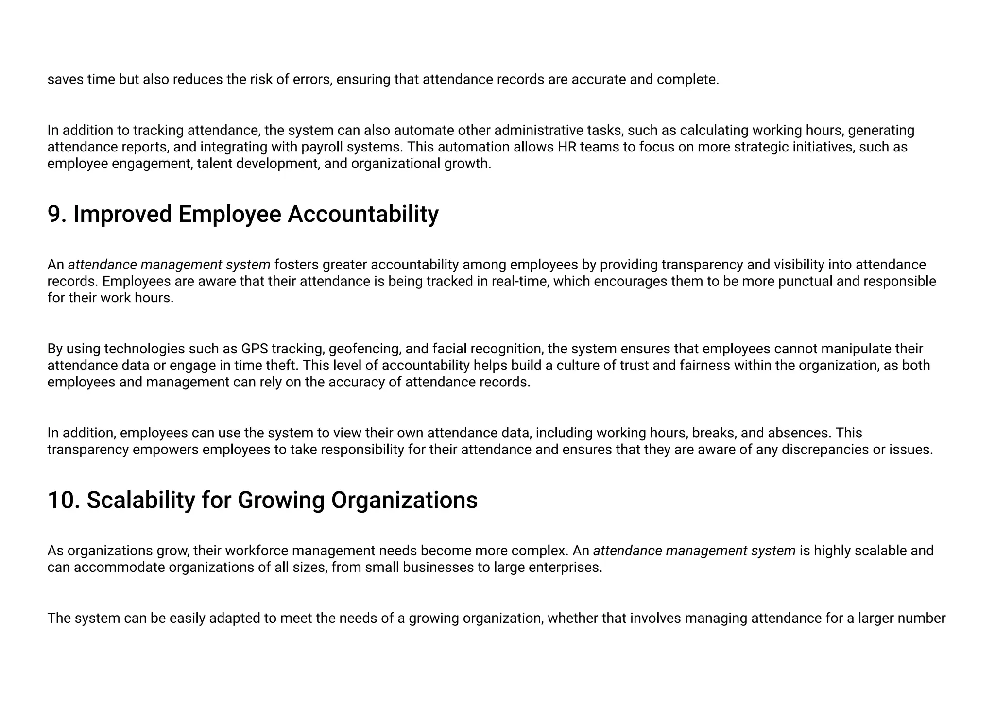saves time but also reduces the risk of errors, ensuring that attendance records are accurate and complete.
In addition to tracking attendance, the system can also automate other administrative tasks, such as calculating working hours, generating
attendance reports, and integrating with payroll systems. This automation allows HR teams to focus on more strategic initiatives, such as
employee engagement, talent development, and organizational growth.
9. Improved Employee Accountability
An attendance management system fosters greater accountability among employees by providing transparency and visibility into attendance
records. Employees are aware that their attendance is being tracked in real-time, which encourages them to be more punctual and responsible
for their work hours.
By using technologies such as GPS tracking, geofencing, and facial recognition, the system ensures that employees cannot manipulate their
attendance data or engage in time theft. This level of accountability helps build a culture of trust and fairness within the organization, as both
employees and management can rely on the accuracy of attendance records.
In addition, employees can use the system to view their own attendance data, including working hours, breaks, and absences. This
transparency empowers employees to take responsibility for their attendance and ensures that they are aware of any discrepancies or issues.
10. Scalability for Growing Organizations
As organizations grow, their workforce management needs become more complex. An attendance management system is highly scalable and
can accommodate organizations of all sizes, from small businesses to large enterprises.
The system can be easily adapted to meet the needs of a growing organization, whether that involves managing attendance for a larger number
 