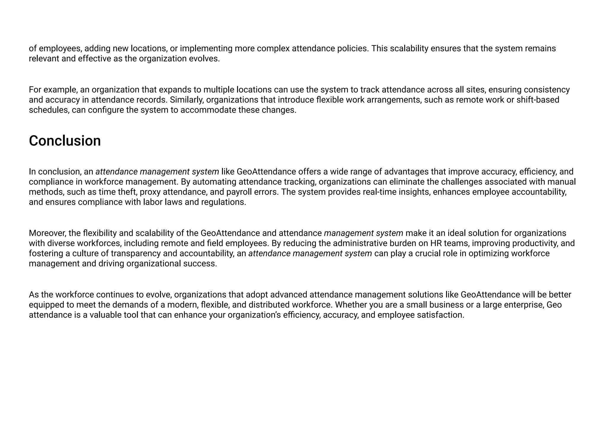 of employees, adding new locations, or implementing more complex attendance policies. This scalability ensures that the system remains
relevant and effective as the organization evolves.
For example, an organization that expands to multiple locations can use the system to track attendance across all sites, ensuring consistency
and accuracy in attendance records. Similarly, organizations that introduce flexible work arrangements, such as remote work or shift-based
schedules, can configure the system to accommodate these changes.
Conclusion
In conclusion, an attendance management system like GeoAttendance offers a wide range of advantages that improve accuracy, efficiency, and
compliance in workforce management. By automating attendance tracking, organizations can eliminate the challenges associated with manual
methods, such as time theft, proxy attendance, and payroll errors. The system provides real-time insights, enhances employee accountability,
and ensures compliance with labor laws and regulations.
Moreover, the flexibility and scalability of the GeoAttendance and attendance management system make it an ideal solution for organizations
with diverse workforces, including remote and field employees. By reducing the administrative burden on HR teams, improving productivity, and
fostering a culture of transparency and accountability, an attendance management system can play a crucial role in optimizing workforce
management and driving organizational success.
As the workforce continues to evolve, organizations that adopt advanced attendance management solutions like GeoAttendance will be better
equipped to meet the demands of a modern, flexible, and distributed workforce. Whether you are a small business or a large enterprise, Geo
attendance is a valuable tool that can enhance your organization’s efficiency, accuracy, and employee satisfaction.
 