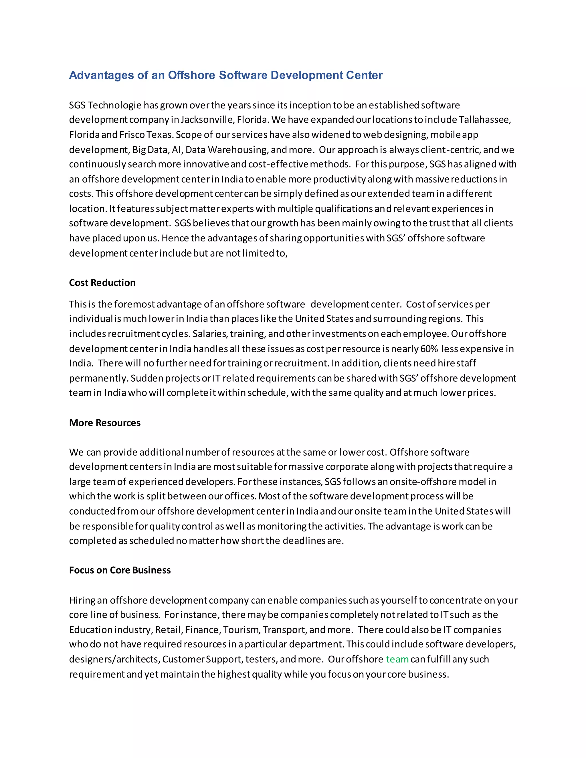 Advantages of an Offshore Software Development Center
SGS Technologie hasgrownoverthe yearssince itsinceptiontobe anestablishedsoftware
developmentcompanyinJacksonville,Florida.We have expandedourlocationstoinclude Tallahassee,
FloridaandFriscoTexas.Scope of ourserviceshave alsowidenedtowebdesigning,mobileapp
development, BigData,AI,Data Warehousing,andmore. Our approachis alwaysclient-centric, andwe
continuouslysearchmore innovativeandcost-effectivemethods. Forthispurpose,SGShasalignedwith
an offshore developmentcenterinIndiatoenable more productivityalongwithmassivereductionsin
costs.This offshore developmentcentercanbe simplydefinedasourextendedteaminadifferent
location.Itfeaturessubjectmatterexpertswithmultiple qualificationsandrelevantexperiencesin
software development. SGSbelievesthatourgrowthhas beenmainlyowingtothe trustthat all clients
have placeduponus.Hence the advantagesof sharingopportunitieswithSGS’offshore software
developmentcenterincludebut are notlimitedto,
Cost Reduction
Thisis the foremostadvantage of anoffshore software developmentcenter. Costof servicesper
individualismuchlowerinIndiathanplaceslike the UnitedStatesandsurroundingregions. This
includesrecruitmentcycles. Salaries, training,andotherinvestmentsoneachemployee.Ouroffshore
developmentcenterinIndiahandlesall these issuesascostperresource isnearly60% lessexpensive in
India. There will nofurtherneedfortrainingorrecruitment.Inaddition,clientsneedhirestaff
permanently.SuddenprojectsorIT relatedrequirementscanbe sharedwithSGS’offshore development
teamin Indiawhowill completeitwithinschedule,withthe same qualityandatmuch lowerprices.
More Resources
We can provide additional numberof resourcesatthe same or lowercost. Offshore software
developmentcentersinIndiaare mostsuitable formassive corporate alongwithprojectsthatrequire a
large teamof experienceddevelopers.Forthese instances,SGSfollowsanonsite-offshore model in
whichthe workis splitbetweenouroffices.Mostof the software developmentprocesswill be
conductedfromour offshore developmentcenterinIndiaandouronsite teaminthe UnitedStateswill
be responsibleforqualitycontrol aswell asmonitoringthe activities.The advantage isworkcanbe
completedasschedulednomatterhowshortthe deadlinesare.
Focus on Core Business
Hiringan offshore developmentcompany canenable companiessuchasyourself toconcentrate onyour
core line of business. Forinstance,there maybe companiescompletelynotrelatedtoITsuch as the
Educationindustry,Retail,Finance,Tourism,Transport,andmore. There couldalsobe IT companies
whodo not have requiredresourcesinaparticular department.Thiscouldinclude software developers,
designers/architects,CustomerSupport,testers,andmore. Ouroffshore teamcanfulfillanysuch
requirementandyetmaintainthe highestquality while youfocusonyourcore business.
 