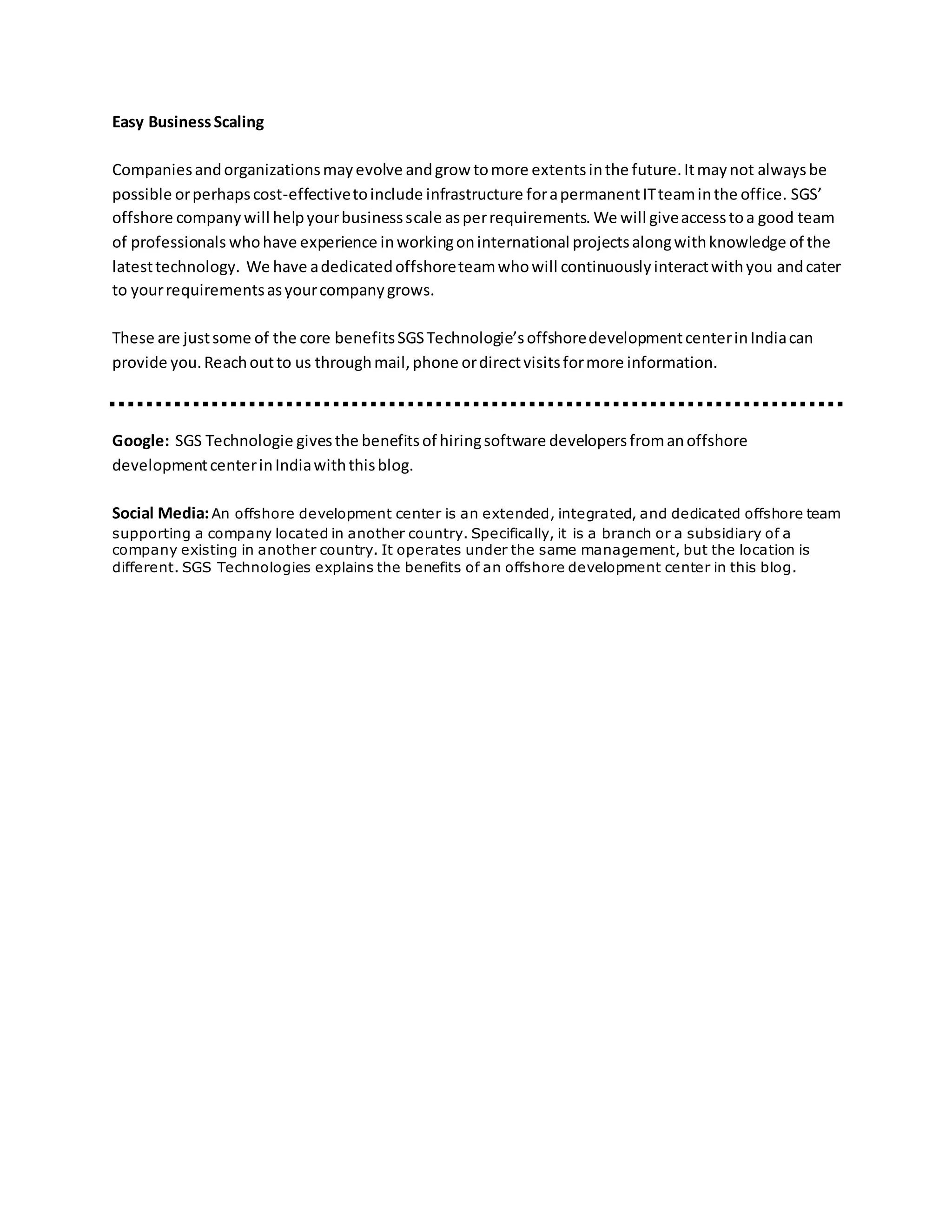 Easy BusinessScaling
Companiesandorganizationsmayevolve andgrow tomore extentsinthe future.Itmaynot alwaysbe
possible orperhapscost-effectivetoinclude infrastructure forapermanentITteaminthe office. SGS’
offshore companywill helpyourbusinessscale asperrequirements. We will giveaccesstoa good team
of professionals whohave experience inworkingoninternational projectsalongwithknowledge of the
latesttechnology. We have adedicatedoffshoreteamwhowill continuouslyinteractwithyou andcater
to yourrequirementsasyourcompanygrows.
These are justsome of the core benefitsSGSTechnologie’soffshoredevelopmentcenterinIndiacan
provide you.Reachoutto us throughmail,phone ordirectvisitsformore information.
Google: SGS Technologie givesthe benefitsof hiringsoftware developersfromanoffshore
developmentcenterinIndiawiththisblog.
Social Media:An offshore development center is an extended, integrated, and dedicated offshore team
supporting a company located in another country. Specifically, it is a branch or a subsidiary of a
company existing in another country. It operates under the same management, but the location is
different. SGS Technologies explains the benefits of an offshore development center in this blog.
 