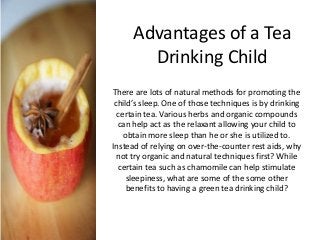Advantages of a Tea
Drinking Child
There are lots of natural methods for promoting the
child’s sleep. One of those techniques is by drinking
certain tea. Various herbs and organic compounds
can help act as the relaxant allowing your child to
obtain more sleep than he or she is utilized to.
Instead of relying on over-the-counter rest aids, why
not try organic and natural techniques first? While
certain tea such as chamomile can help stimulate
sleepiness, what are some of the some other
benefits to having a green tea drinking child?
 