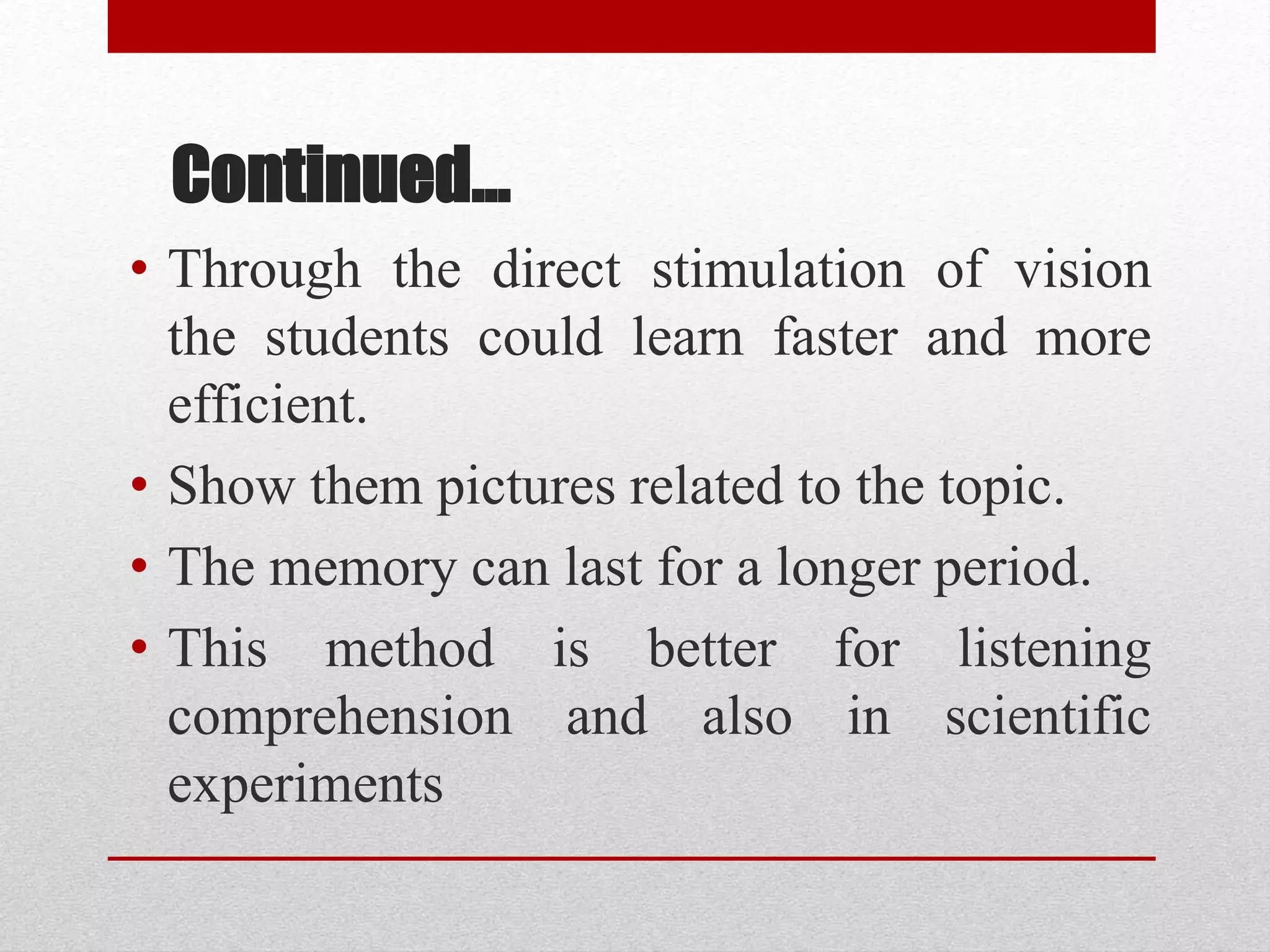 Continued…
• Through the direct stimulation of vision
the students could learn faster and more
efficient.
• Show them pictures related to the topic.
• The memory can last for a longer period.
• This method is better for listening
comprehension and also in scientific
experiments
 
