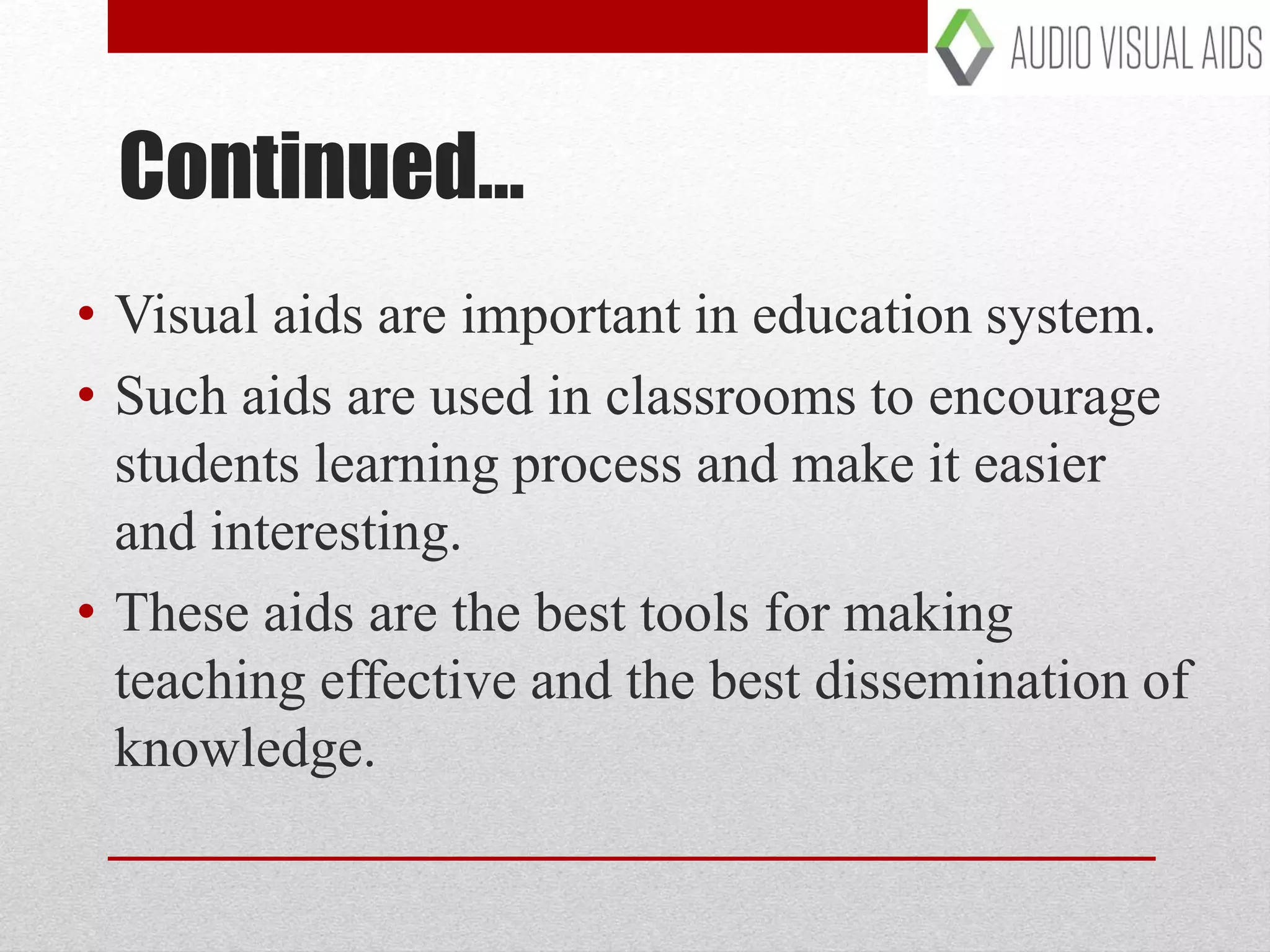 Continued…
• Visual aids are important in education system.
• Such aids are used in classrooms to encourage
students learning process and make it easier
and interesting.
• These aids are the best tools for making
teaching effective and the best dissemination of
knowledge.
 