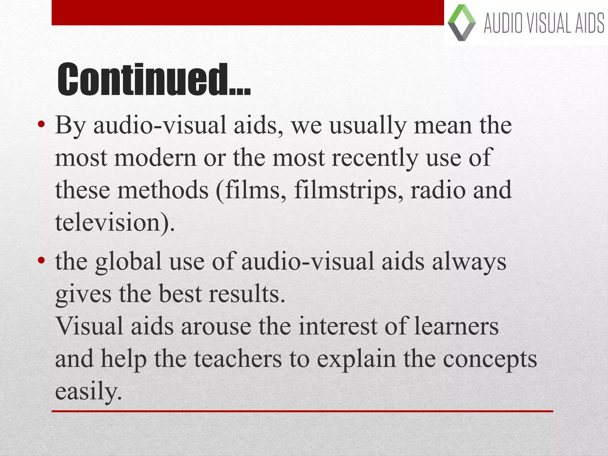 Continued…
• By audio-visual aids, we usually mean the
most modern or the most recently use of
these methods (films, filmstrips, radio and
television).
• the global use of audio-visual aids always
gives the best results.
Visual aids arouse the interest of learners
and help the teachers to explain the concepts
easily.
 
