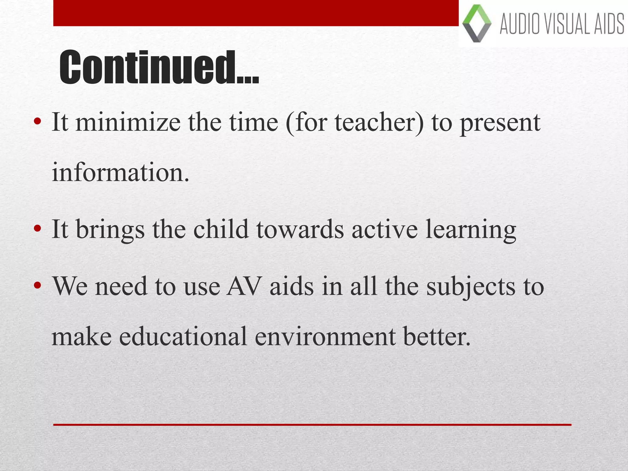 • It minimize the time (for teacher) to present
information.
• It brings the child towards active learning
• We need to use AV aids in all the subjects to
make educational environment better.
Continued…
 