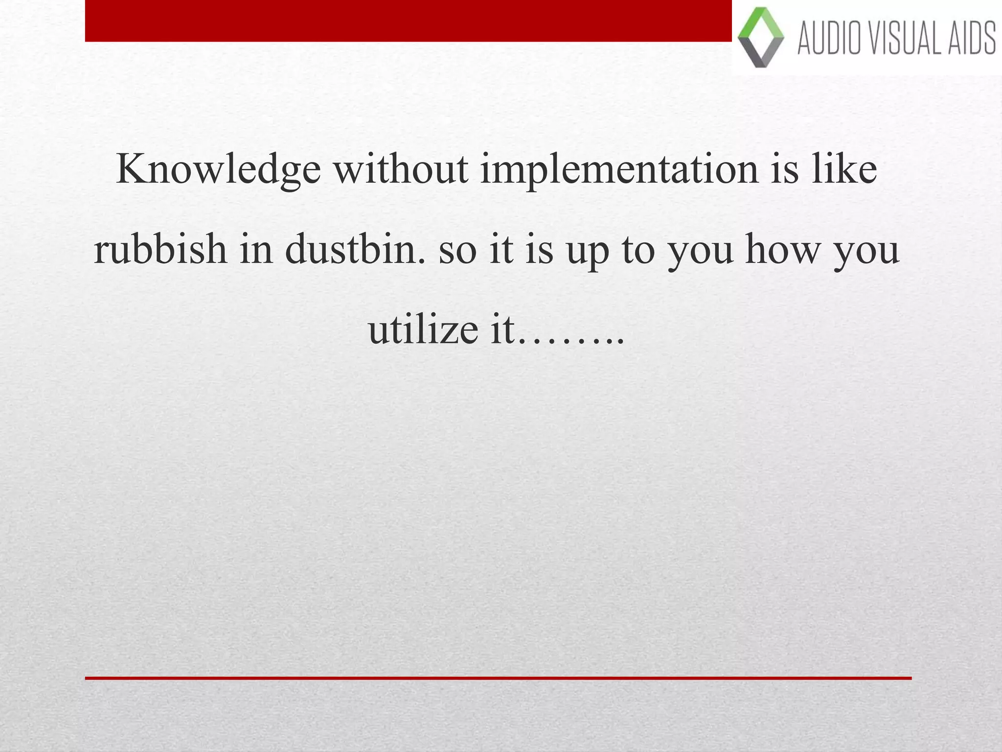 Knowledge without implementation is like
rubbish in dustbin. so it is up to you how you
utilize it……..
 