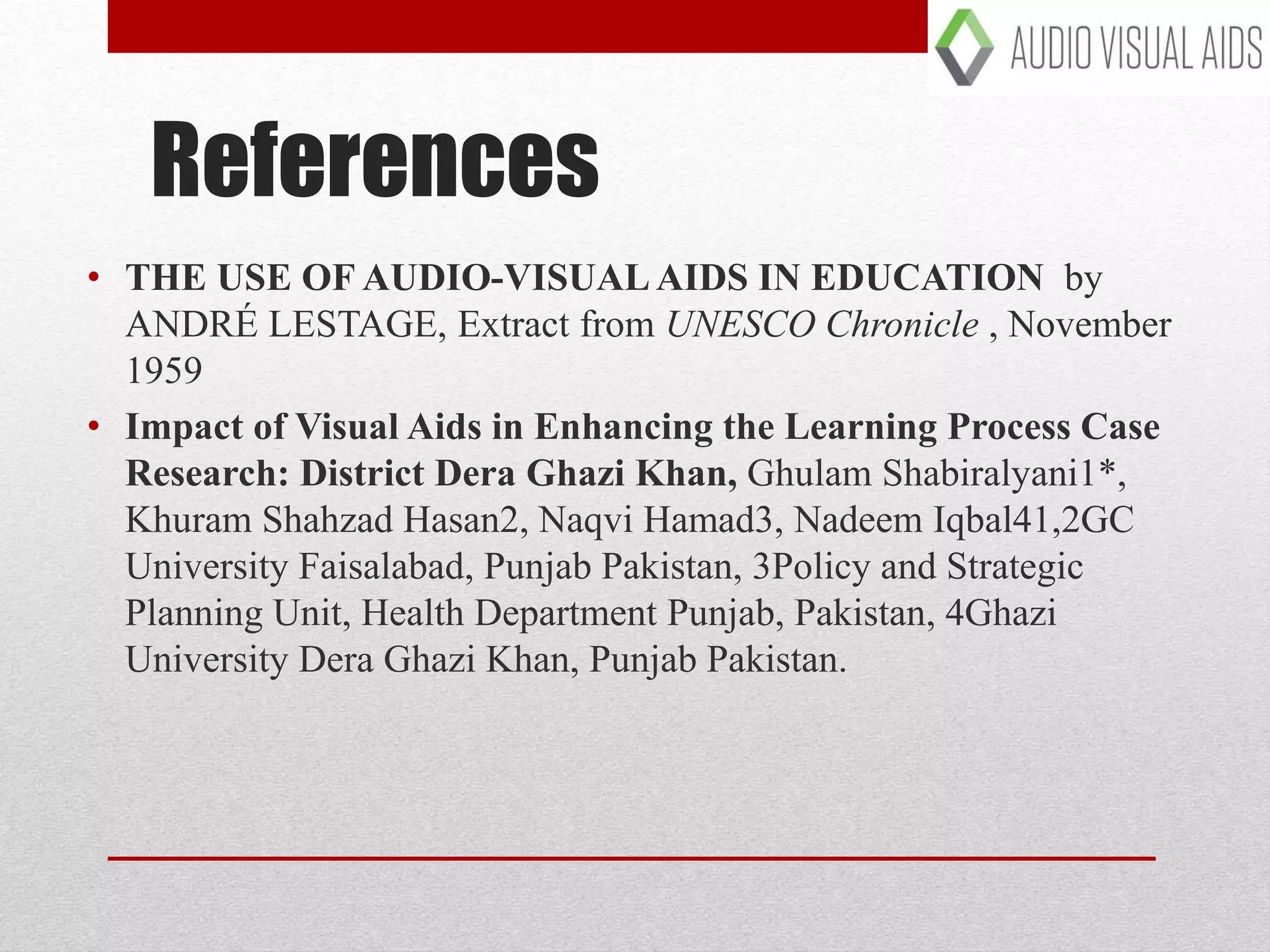 References
• THE USE OF AUDIO-VISUAL AIDS IN EDUCATION by
ANDRÉ LESTAGE, Extract from UNESCO Chronicle , November
1959
• Impact of Visual Aids in Enhancing the Learning Process Case
Research: District Dera Ghazi Khan, Ghulam Shabiralyani1*,
Khuram Shahzad Hasan2, Naqvi Hamad3, Nadeem Iqbal41,2GC
University Faisalabad, Punjab Pakistan, 3Policy and Strategic
Planning Unit, Health Department Punjab, Pakistan, 4Ghazi
University Dera Ghazi Khan, Punjab Pakistan.
 