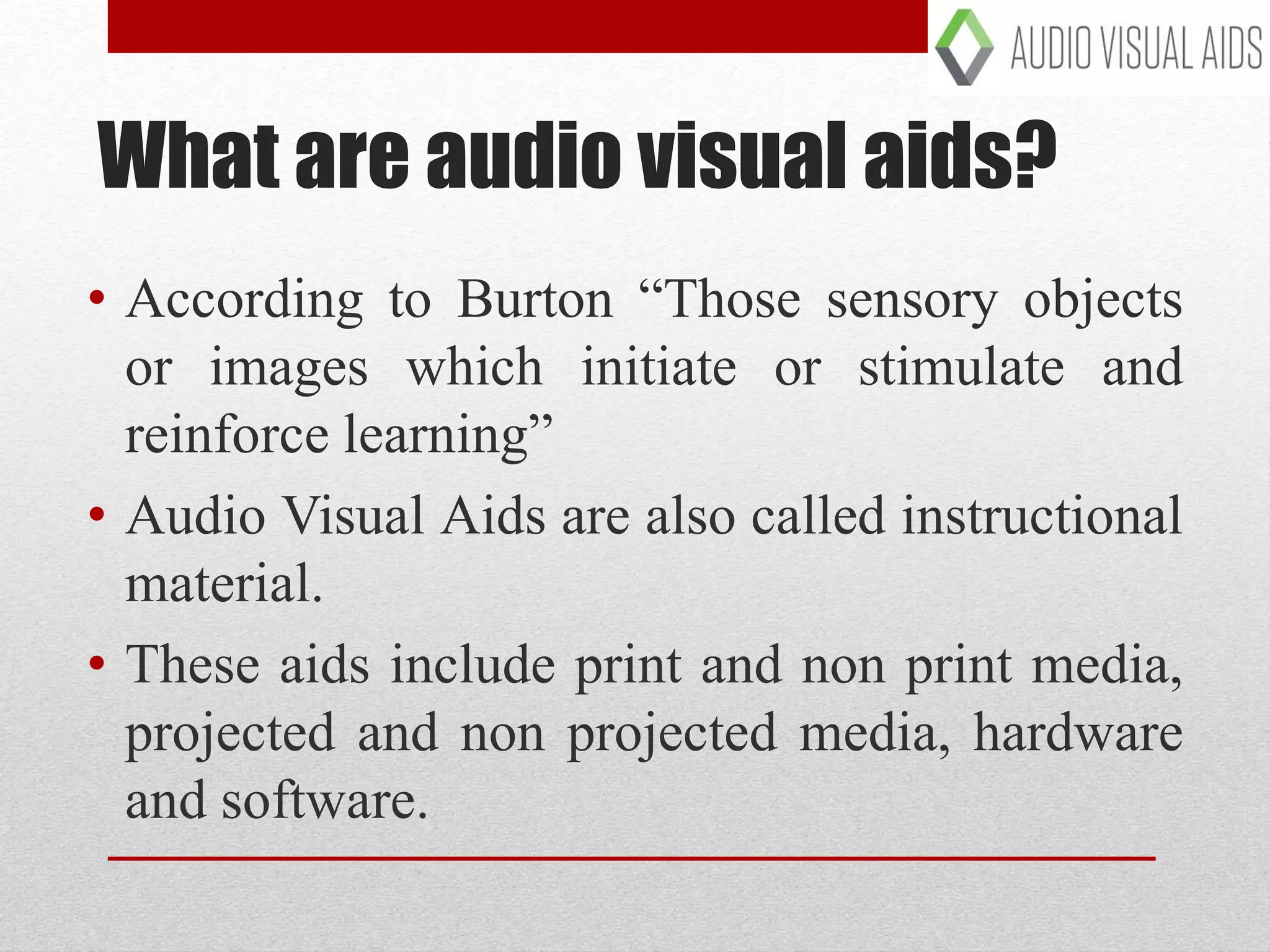 What are audio visual aids?
• According to Burton “Those sensory objects
or images which initiate or stimulate and
reinforce learning”
• Audio Visual Aids are also called instructional
material.
• These aids include print and non print media,
projected and non projected media, hardware
and software.
 