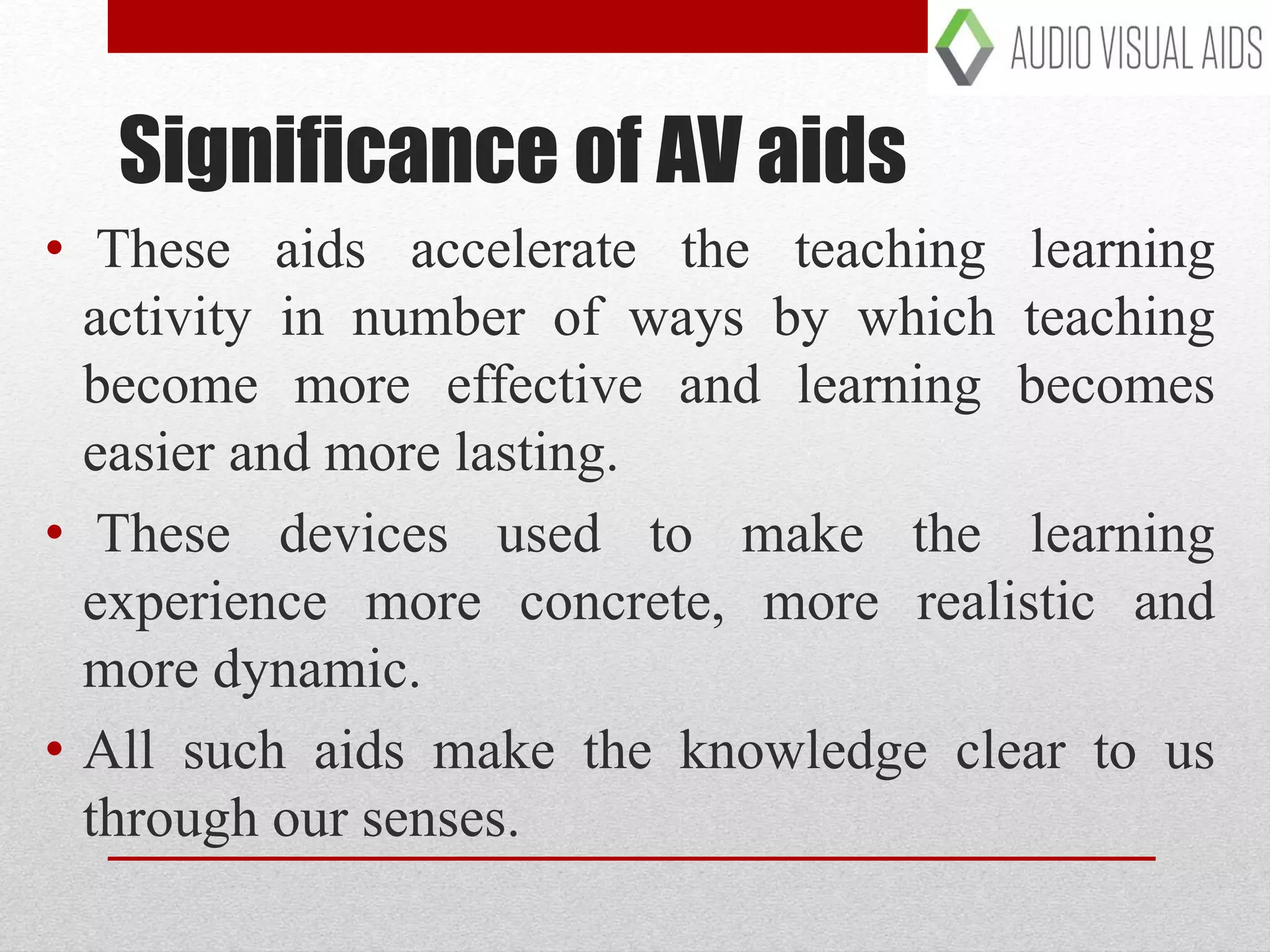 Significance of AV aids
• These aids accelerate the teaching learning
activity in number of ways by which teaching
become more effective and learning becomes
easier and more lasting.
• These devices used to make the learning
experience more concrete, more realistic and
more dynamic.
• All such aids make the knowledge clear to us
through our senses.
 