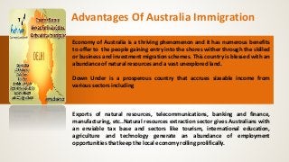 Advantages Of Australia Immigration
Economy of Australia is a thriving phenomenon and it has numerous benefits
to offer to the people gaining entry into the shores wither through the skilled
or business and investment migration schemes. This country is blessed with an
abundance of natural resources and a vast unexplored land.
Down Under is a prosperous country that accrues sizeable income from
various sectors including
Exports of natural resources, telecommunications, banking and finance,
manufacturing, etc..Natural resources extraction sector gives Australians with
an enviable tax base and sectors like tourism, international education,
agriculture and technology generate an abundance of employment
opportunities that keep the local economy rolling prolifically.
 