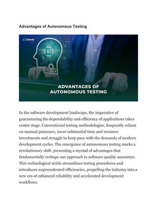 Advantages of Autonomous Testing
In the software development landscape, the imperative of
guaranteeing the dependability and efficiency of applications takes
center stage. Conventional testing methodologies, frequently reliant
on manual processes, incur substantial time and resource
investments and struggle to keep pace with the demands of modern
development cycles. The emergence of autonomous testing marks a
revolutionary shift, presenting a myriad of advantages that
fundamentally reshape our approach to software quality assurance.
This technological stride streamlines testing procedures and
introduces unprecedented efficiencies, propelling the industry into a
new era of enhanced reliability and accelerated development
workflows.
 