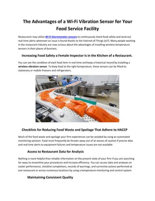 The Advantages of a Wi-Fi Vibration Sensor for Your
Food Service Facility
Restaurants may utilize Wi-Fi thermometer sensors to continuously check food safety and send out
real-time alerts whenever an issue is found thanks to the Internet of Things (IoT). Many people working
in the restaurant industry are now curious about the advantages of installing wireless temperature
sensors in their places of business.
Increasing Food Safety a Female Inspector Is in the Kitchen of a Restaurant.
You can see the condition of each food item in real-time and keep a historical record by installing a
wireless vibration sensor. To keep food at the right temperature, these sensors can be fitted to
stationary or mobile freezers and refrigerators.
Checklists for Reducing Food Waste and Spoilage That Adhere to HACCP
Much of the food waste and spoilage your firm experiences can be avoided by using an automated
monitoring solution. Food must frequently be thrown away out of an excess of caution if precise data
and real-time alerts to equipment failures and temperature issues are not available.
Access to Restaurant Data for Analysis
Nothing is more helpful than reliable information on the present state of your firm if you are searching
for ways to streamline your procedures and increase efficiency. You can access data and analyses on
cooler performance, checklist completions, records of warnings, and corrective actions performed at
one restaurant or across numerous locations by using a temperature monitoring and control system.
Maintaining Consistent Quality
 