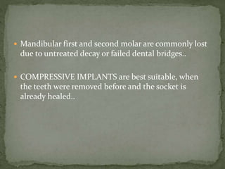  Mandibular first and second molar are commonly lost
due to untreated decay or failed dental bridges..
 COMPRESSIVE IMPLANTS are best suitable, when
the teeth were removed before and the socket is
already healed..
 