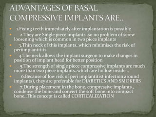  1.Fixing teeth immediately after implantation is possible
 2.They are Single piece implants..so no problem of screw
loosening which is common in two piece implants
 3.Thin neck of this implants..which minimises the risk of
periimplantitits
 4.The neck allows the implant surgeon to make changes in
position of implant head for better position
 5.The strength of single piece compressive implants are much
more than two piece implants..which are hollow inside ..
 6.Because of low risk of peri implantitis( infection around
implants), they are preferable for DIABETICS AND SMOKERS
 7.During placement in the bone, compressive implants ,
condense the bone and convert the soft bone into compact
bone..This concept is called CORTICALIZATION
 