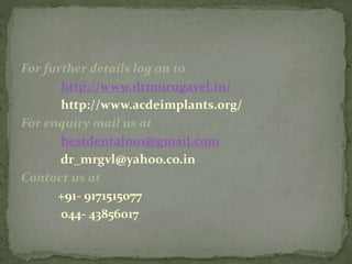 For further details log on to
http://www.drmurugavel.in/
http://www.acdeimplants.org/
For enquiry mail us at
bestdentalno1@gmail.com
dr_mrgvl@yahoo.co.in
Contact us at
+91- 9171515077
044- 43856017
 