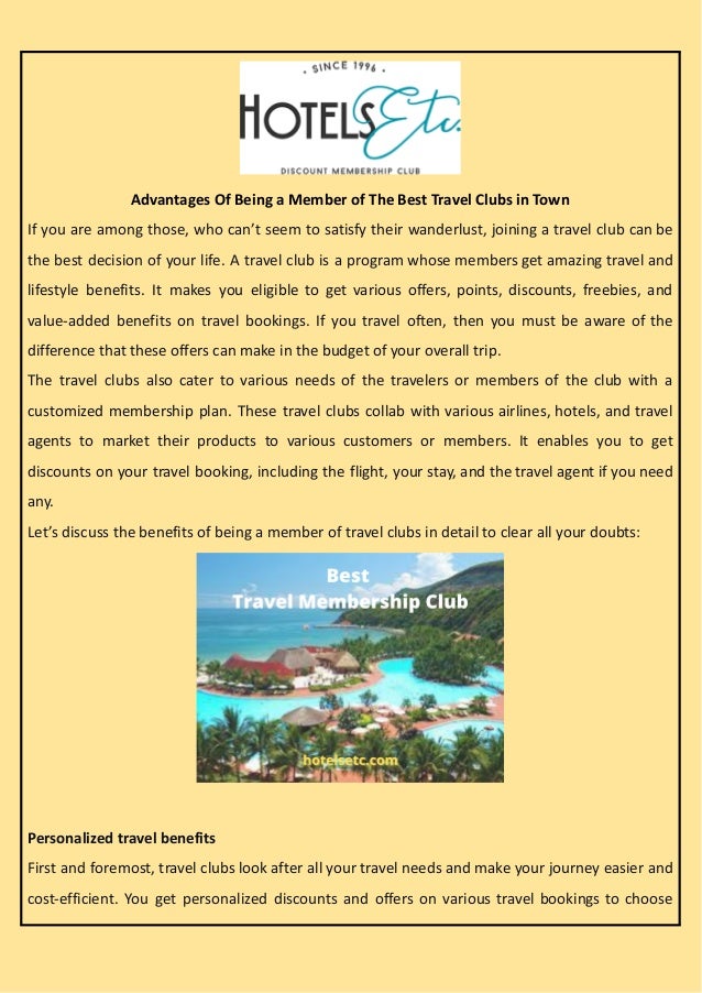 Advantages Of Being a Member of The Best Travel Clubs in Town
If you are among those, who can’t seem to satisfy their wanderlust, joining a travel club can be
the best decision of your life. A travel club is a program whose members get amazing travel and
lifestyle benefits. It makes you eligible to get various offers, points, discounts, freebies, and
value-added benefits on travel bookings. If you travel often, then you must be aware of the
difference that these offers can make in the budget of your overall trip.
The travel clubs also cater to various needs of the travelers or members of the club with a
customized membership plan. These travel clubs collab with various airlines, hotels, and travel
agents to market their products to various customers or members. It enables you to get
discounts on your travel booking, including the flight, your stay, and the travel agent if you need
any.
Let’s discuss the benefits of being a member of travel clubs in detail to clear all your doubts:
Personalized travel benefits
First and foremost, travel clubs look after all your travel needs and make your journey easier and
cost-efficient. You get personalized discounts and offers on various travel bookings to choose
 