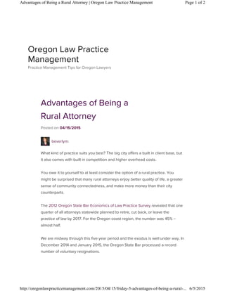Advantages of Being a
Rural Attorney
Posted on 04/15/2015
beverlym:
What kind of practice suits you best? The big city offers a built in client base, but
it also comes with built in competition and higher overhead costs.
You owe it to yourself to at least consider the option of a rural practice. You
might be surprised that many rural attorneys enjoy better quality of life, a greater
sense of community connectedness, and make more money than their city
counterparts.
The 2012 Oregon State Bar Economics of Law Practice Survey revealed that one
quarter of all attorneys statewide planned to retire, cut back, or leave the
practice of law by 2017. For the Oregon coast region, the number was 45% –
almost half.
We are midway through this five year period and the exodus is well under way. In
December 2014 and January 2015, the Oregon State Bar processed a record
number of voluntary resignations.
Oregon Law Practice
Management
Practice Management Tips for Oregon Lawyers
Page 1 of 2Advantages of Being a Rural Attorney | Oregon Law Practice Management
6/5/2015http://oregonlawpracticemanagement.com/2015/04/15/friday-5-advantages-of-being-a-rural-...
 