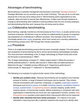 Advantages of benchmarking
Benchmarking is a powerful management tool because it overcomes "paradigm blindness."
Paradigm Blindness can be summed up as the mode of thinking, "The way we do it is the best
because this is the way we've always done it." Benchmarking opens organizations to new
methods, ideas and tools to improve their effectiveness. It helps crack through resistance to
change by demonstrating other methods of solving problems than the one currently employed,
and demonstrating that they work, because they are being used by others.

[edit]   Collaborative benchmarking
Benchmarking, originally invented as a formal process by Rank Xerox, is usually carried out by
individual companies. Sometimes it may be carried out collaboratively by groups of companies
(eg subsidiaries of a multinational in different countries). One example is that of the Dutch
municipally-owned water supply companies, which have carried out a voluntary collaborative
benchmarking process since 1997 through their industry association.

[edit]   Procedure
There is no single benchmarking process that has been universally adopted. The wide appeal
and acceptance of benchmarking has led to various benchmarking methodologies emerging.
The most prominent methodology is the 12 stage methodology by Robert Camp (who wrote
the first book on benchmarking in 1989)[1].
The 12 stage methodology consisted of 1. Select subject ahead 2. Define the process 3.
Identify potential partners 4. Identify data sources 5. Collect data and select partners 6.
Determine the gap 7. Establish process differences 8. Target future performance 9.
Communicate 10. Adjust goal 11. Implement 12. Review/recalibrate.


The following is an example of a typical shorter version of the methodology:

    1. Identify your problem areas - Because benchmarking can be applied to any business
       process or function, a range of research techniques may be required. They include:
       informal conversations with customers, employees, or suppliers; exploratory research
       techniques such as focus groups; or in-depth marketing research, quantitative research,
       surveys, questionnaires, re engineering analysis, process mapping, quality control
       variance reports, or financial ratio analysis. Before embarking on comparison with other
       organizations it essential that you know your own organization's function, process; base
       lining performance provides a point against which improvement effort can be measured.
    2. Identify other industries that have similar processes - For instance if one were
       interested in improving hand offs in addiction treatment s/he would try to identify other
 