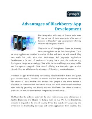 Advantages of Blackberry App
                             Development
                                 Blackberry offers wide array of features to its users.
                                 If you are one of those companies who want to
                                 business in BlackBerry app development following
                                 are some advantages to be read.

                                   This is the era of Smartphone. People are investing
                                   money on applications for their Smartphone. There
are many applications launched in market till date and some are still awaited. They
have made life easier with their spontaneous and responsive applications.
Development is the need of requirement, keeping this in mind, the market of app
development has grown accordingly. Now whilst the demand has grown, many mobile
app development companies have started offering new innovative apps to their
clientele. Here we will discuss the advantages of Blackberry app development.


Hundreds of apps for Blackberry have already been launched in market and gotten
good customer report. Factually, the reasons why this Smartphone has become the
first choice of both medium and business class people is the whole market is
dependent on communication and for this reason user needs tools that can make their
work easier by providing user friendly services. Blackberry also allows its users to
synch data on their devices with their computer system very easily.


Blackberry has the ability to unite with the other platforms and apps, which makes it
flexible. Blackberry Java Plug-in for Eclipse runs on Mac OS X. No Smartphone
simulator is required at the time of loading device. You can also try developing new
application by downloading resources and sample applications from internet. You
 