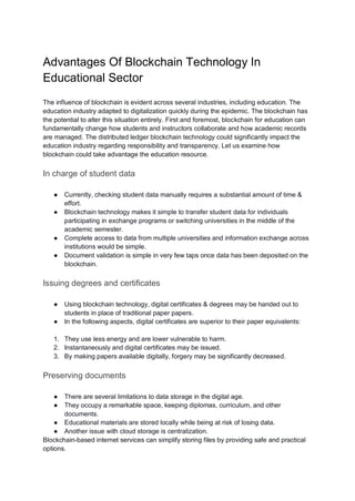 Advantages Of Blockchain Technology In
Educational Sector
The influence of blockchain is evident across several industries, including education. The
education industry adapted to digitalization quickly during the epidemic. The blockchain has
the potential to alter this situation entirely. First and foremost, blockchain for education can
fundamentally change how students and instructors collaborate and how academic records
are managed. The distributed ledger blockchain technology could significantly impact the
education industry regarding responsibility and transparency. Let us examine how
blockchain could take advantage the education resource.
In charge of student data
● Currently, checking student data manually requires a substantial amount of time &
effort.
● Blockchain technology makes it simple to transfer student data for individuals
participating in exchange programs or switching universities in the middle of the
academic semester.
● Complete access to data from multiple universities and information exchange across
institutions would be simple.
● Document validation is simple in very few taps once data has been deposited on the
blockchain.
Issuing degrees and certificates
● Using blockchain technology, digital certificates & degrees may be handed out to
students in place of traditional paper papers.
● In the following aspects, digital certificates are superior to their paper equivalents:
1. They use less energy and are lower vulnerable to harm.
2. Instantaneously and digital certificates may be issued.
3. By making papers available digitally, forgery may be significantly decreased.
Preserving documents
● There are several limitations to data storage in the digital age.
● They occupy a remarkable space, keeping diplomas, curriculum, and other
documents.
● Educational materials are stored locally while being at risk of losing data.
● Another issue with cloud storage is centralization.
Blockchain-based internet services can simplify storing files by providing safe and practical
options.
 