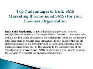 Top 7 advantages of Bulk SMS
Marketing (Promotional SMS) for your
business Organization
Bulk SMS Marketing or text advertising is perhaps the most
straightforward methods of correspondence. However, it was generally
utilized for individual discussions up to this point when the world saw a
lofty increment in Smartphone utilization. Today, most of the people
choose messages as the best approach to keep them educated about
business correspondence. In this era due to the excessive use of the
Smartphone’s Promotional SMS has become a great way to promote
the services or products for businesses/industries.
 