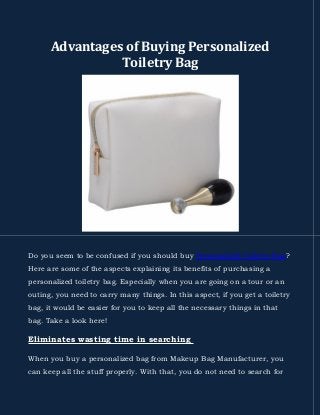 Advantages of Buying Personalized
Toiletry Bag
Do you seem to be confused if you should buy Personalized Toiletry Bag?
Here are some of the aspects explaining its benefits of purchasing a
personalized toiletry bag. Especially when you are going on a tour or an
outing, you need to carry many things. In this aspect, if you get a toiletry
bag, it would be easier for you to keep all the necessary things in that
bag. Take a look here!
Eliminates wasting time in searching
When you buy a personalized bag from Makeup Bag Manufacturer, you
can keep all the stuff properly. With that, you do not need to search for
 