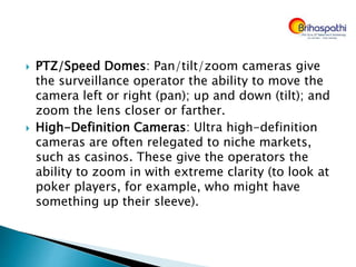  PTZ/Speed Domes: Pan/tilt/zoom cameras give
the surveillance operator the ability to move the
camera left or right (pan); up and down (tilt); and
zoom the lens closer or farther.
 High-Definition Cameras: Ultra high-definition
cameras are often relegated to niche markets,
such as casinos. These give the operators the
ability to zoom in with extreme clarity (to look at
poker players, for example, who might have
something up their sleeve).
 