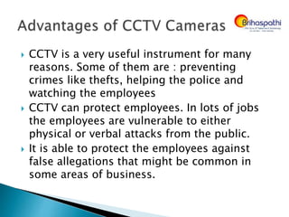  CCTV is a very useful instrument for many
reasons. Some of them are : preventing
crimes like thefts, helping the police and
watching the employees
 CCTV can protect employees. In lots of jobs
the employees are vulnerable to either
physical or verbal attacks from the public.
 It is able to protect the employees against
false allegations that might be common in
some areas of business.
 