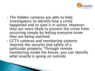  The hidden cameras are able to help
investigators to identify how a crime
happened and to spot it in action. However,
they are more likely to prevent the crime from
occurring simply by letting everyone know
they are being watched.
 CCTV cameras and monitoring systems
improve the security and safety of a
particular property. Through remote
monitoring inside the house, you can identify
what exactly is going on outside.
 