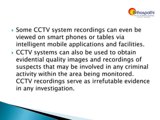  Some CCTV system recordings can even be
viewed on smart phones or tables via
intelligent mobile applications and facilities.
 CCTV systems can also be used to obtain
evidential quality images and recordings of
suspects that may be involved in any criminal
activity within the area being monitored.
CCTV recordings serve as irrefutable evidence
in any investigation.
 