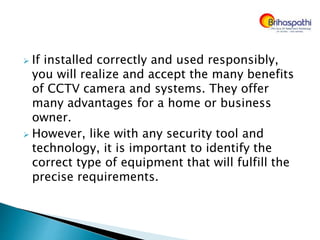  If installed correctly and used responsibly,
you will realize and accept the many benefits
of CCTV camera and systems. They offer
many advantages for a home or business
owner.
 However, like with any security tool and
technology, it is important to identify the
correct type of equipment that will fulfill the
precise requirements.
 