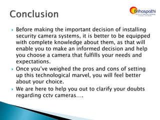  Before making the important decision of installing
security camera systems, it is better to be equipped
with complete knowledge about them, as that will
enable you to make an informed decision and help
you choose a camera that fulfills your needs and
expectations.
 Once you’ve weighed the pros and cons of setting
up this technological marvel, you will feel better
about your choice.
 We are here to help you out to clarify your doubts
regarding cctv cameras….
 