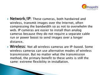  Network/IP: These cameras, both hardwired and
wireless, transmit images over the Internet, often
compressing the bandwidth so as not to overwhelm the
web. IP cameras are easier to install than analog
cameras because they do not require a separate cable
run or power boost to send images over a longer
distance.
 Wireless: Not all wireless cameras are IP-based. Some
wireless cameras can use alternative modes of wireless
transmission. But no matter what the transmission
method, the primary benefit to these units is still the
same: extreme flexibility in installation.
 