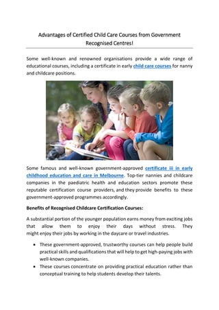 Advantages of Certified Child Care Courses from Government
Recognised Centres!
Some well-known and renowned organisations provide a wide range of
educational courses, including a certificate in early child care courses for nanny
and childcare positions.
Some famous and well-known government-approved certificate iii in early
childhood education and care in Melbourne. Top-tier nannies and childcare
companies in the paediatric health and education sectors promote these
reputable certification course providers, and they provide benefits to these
government-approved programmes accordingly.
Benefits of Recognised Childcare Certification Courses:
A substantial portion of the younger population earns money from exciting jobs
that allow them to enjoy their days without stress. They
might enjoy their jobs by working in the daycare or travel industries.
 These government-approved, trustworthy courses can help people build
practical skills and qualifications that will help to get high-paying jobs with
well-known companies.
 These courses concentrate on providing practical education rather than
conceptual training to help students develop their talents.
 