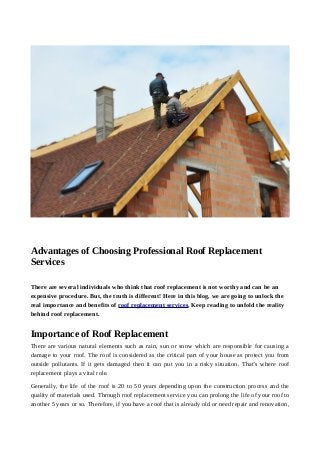 Advantages of Choosing Professional Roof Replacement
Services
There are several individuals who think that roof replacement is not worthy and can be an
expensive procedure. But, the truth is different! Here in this blog, we are going to unlock the
real importance and benefits of roof replacement services. Keep reading to unfold the reality
behind roof replacement.
Importance of Roof Replacement
There are various natural elements such as rain, sun or snow which are responsible for causing a
damage to your roof. The roof is considered as the critical part of your house as protect you from
outside pollutants. If it gets damaged then it can put you in a risky situation. That’s where roof
replacement plays a vital role.
Generally, the life of the roof is 20 to 50 years depending upon the construction process and the
quality of materials used. Through roof replacement service you can prolong the life of your roof to
another 5 years or so. Therefore, if you have a roof that is already old or need repair and renovation,
 