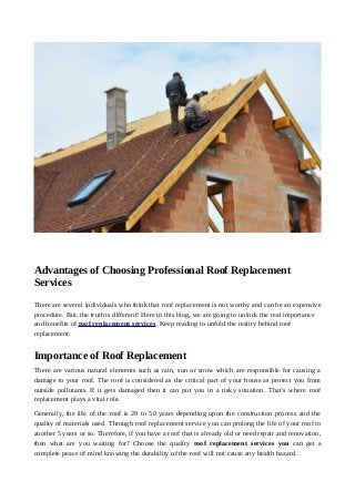 Advantages of Choosing Professional Roof Replacement
Services
There are several individuals who think that roof replacement is not worthy and can be an expensive
procedure. But, the truth is different! Here in this blog, we are going to unlock the real importance
and benefits of roof replacement services. Keep reading to unfold the reality behind roof
replacement.
Importance of Roof Replacement
There are various natural elements such as rain, sun or snow which are responsible for causing a
damage to your roof. The roof is considered as the critical part of your house as protect you from
outside pollutants. If it gets damaged then it can put you in a risky situation. That’s where roof
replacement plays a vital role.
Generally, the life of the roof is 20 to 50 years depending upon the construction process and the
quality of materials used. Through roof replacement service you can prolong the life of your roof to
another 5 years or so. Therefore, if you have a roof that is already old or need repair and renovation,
then what are you waiting for? Choose the quality roof replacement services you can get a
complete peace of mind knowing the durability of the roof will not cause any health hazard.
 