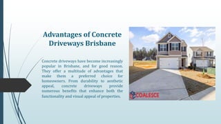Advantages of Concrete
Driveways Brisbane
Concrete driveways have become increasingly
popular in Brisbane, and for good reason.
They offer a multitude of advantages that
make them a preferred choice for
homeowners. From durability to aesthetic
appeal, concrete driveways provide
numerous benefits that enhance both the
functionality and visual appeal of properties.
 