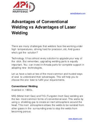 sales@altparts.com
Advantages of Conventional
Welding vs Advantages of Laser
Welding
www.altparts.com
There are many challenges that welders face like working under
high temperatures, striving hard for precision, etc. And guess
who's got the solution?
Technology. It has almost every solution to upgrade your way of
the stick. But remember, upgrading welding parts is equally
important. You can invest in Amada parts for complete support in
adapting new technologies.
Let us have a look at two of the most common and trusted ways
of seal to understand their advantages. This will help you to
choose the one best to fulfill your requirements.
Conventional Welding
Invented in: 1800s.
MIG (Metal Inert Gas) and TIG (Tungsten Inert Gas) welding are
the two most common forms of conventional seal. This works by
using a shielding gas to create an inert atmosphere around the
head. This inert atmosphere allows the welds to be isolated from
other gases in the surrounding area to stop the welds from
becoming porous.
 