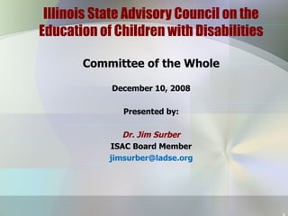 Illinois State Advisory Council on the
Education of Children with Disabilities
Committee of the Whole
December 10, 2008
Presented by:
Dr. Jim Surber
ISAC Board Member
jimsurber@ladse.org
 