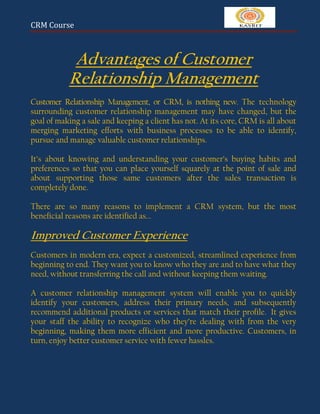 CRM Course
Advantages of Customer
Relationship Management
Customer Relationship Management, or CRM, is nothing new. The technology
surrounding customer relationship management may have changed, but the
goal of making a sale and keeping a client has not. At its core, CRM is all about
merging marketing efforts with business processes to be able to identify,
pursue and manage valuable customer relationships.
It’s about knowing and understanding your customer’s buying habits and
preferences so that you can place yourself squarely at the point of sale and
about supporting those same customers after the sales transaction is
completely done.
There are so many reasons to implement a CRM system, but the most
beneficial reasons are identified as...
Improved Customer Experience
Customers in modern era, expect a customized, streamlined experience from
beginning to end. They want you to know who they are and to have what they
need, without transferring the call and without keeping them waiting.
A customer relationship management system will enable you to quickly
identify your customers, address their primary needs, and subsequently
recommend additional products or services that match their profile. It gives
your staff the ability to recognize who they’re dealing with from the very
beginning, making them more efficient and more productive. Customers, in
turn, enjoy better customer service with fewer hassles.
 