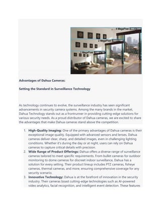 Advantages of Dahua Cameras:
Setting the Standard in Surveillance Technology
As technology continues to evolve, the surveillance industry has seen significant
advancements in security camera systems. Among the many brands in the market,
Dahua Technology stands out as a frontrunner in providing cutting-edge solutions for
various security needs. As a proud distributor of Dahua cameras, we are excited to share
the advantages that make Dahua cameras stand above the competition.
1. High-Quality Imaging: One of the primary advantages of Dahua cameras is their
exceptional image quality. Equipped with advanced sensors and lenses, Dahua
cameras deliver clear, sharp, and detailed images, even in challenging lighting
conditions. Whether it's during the day or at night, users can rely on Dahua
cameras to capture critical details with precision.
2. Wide Range of Product Offerings: Dahua offers a diverse range of surveillance
cameras tailored to meet specific requirements. From bullet cameras for outdoor
monitoring to dome cameras for discreet indoor surveillance, Dahua has a
solution for every setting. Their product lineup includes PTZ cameras, fisheye
cameras, thermal cameras, and more, ensuring comprehensive coverage for any
security scenario.
3. Innovative Technology: Dahua is at the forefront of innovation in the security
industry. Their cameras boast cutting-edge technologies such as AI-powered
video analytics, facial recognition, and intelligent event detection. These features
 
